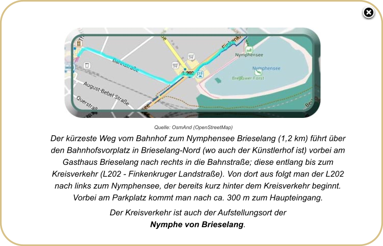 Der kürzeste Weg vom Bahnhof zum Nymphensee Brieselang (1,2 km) führt über den Bahnhofsvorplatz in Brieselang-Nord (wo auch der Künstlerhof ist) vorbei am Gasthaus Brieselang nach rechts in die Bahnstraße; diese entlang bis zum Kreisverkehr (L202 - Finkenkruger Landstraße). Von dort aus folgt man der L202 nach links zum Nymphensee, der bereits kurz hinter dem Kreisverkehr beginnt. Vorbei am Parkplatz kommt man nach ca. 300 m zum Haupteingang. Der Kreisverkehr ist auch der Aufstellungsort der  Nymphe von Brieselang.  Quelle: OsmAnd (OpenStreetMap)